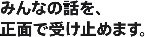 みんなの話を、正面で受け止めます。