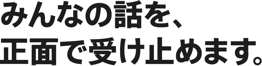 みんなの話を、正面で受け止めます。