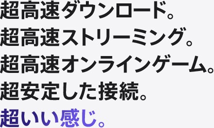 超高速ダウンロード。超高速ストリーミング。超高速オンラインゲーム。超安定した接続。超いい感じ。