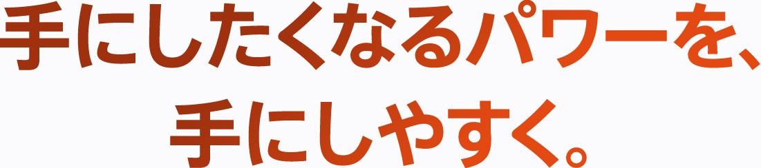 手にしたくなるパワーを、手にしやすく。