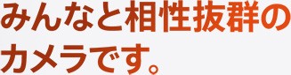 みんなと相性抜群のカメラです。