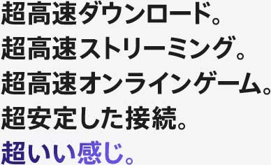 超高速ダウンロード。超高速ストリーミング。超高速オンラインゲーム。超安定した接続。超いい感じ。