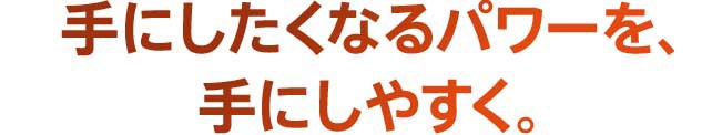 手にしたくなるパワーを、手にしやすく。