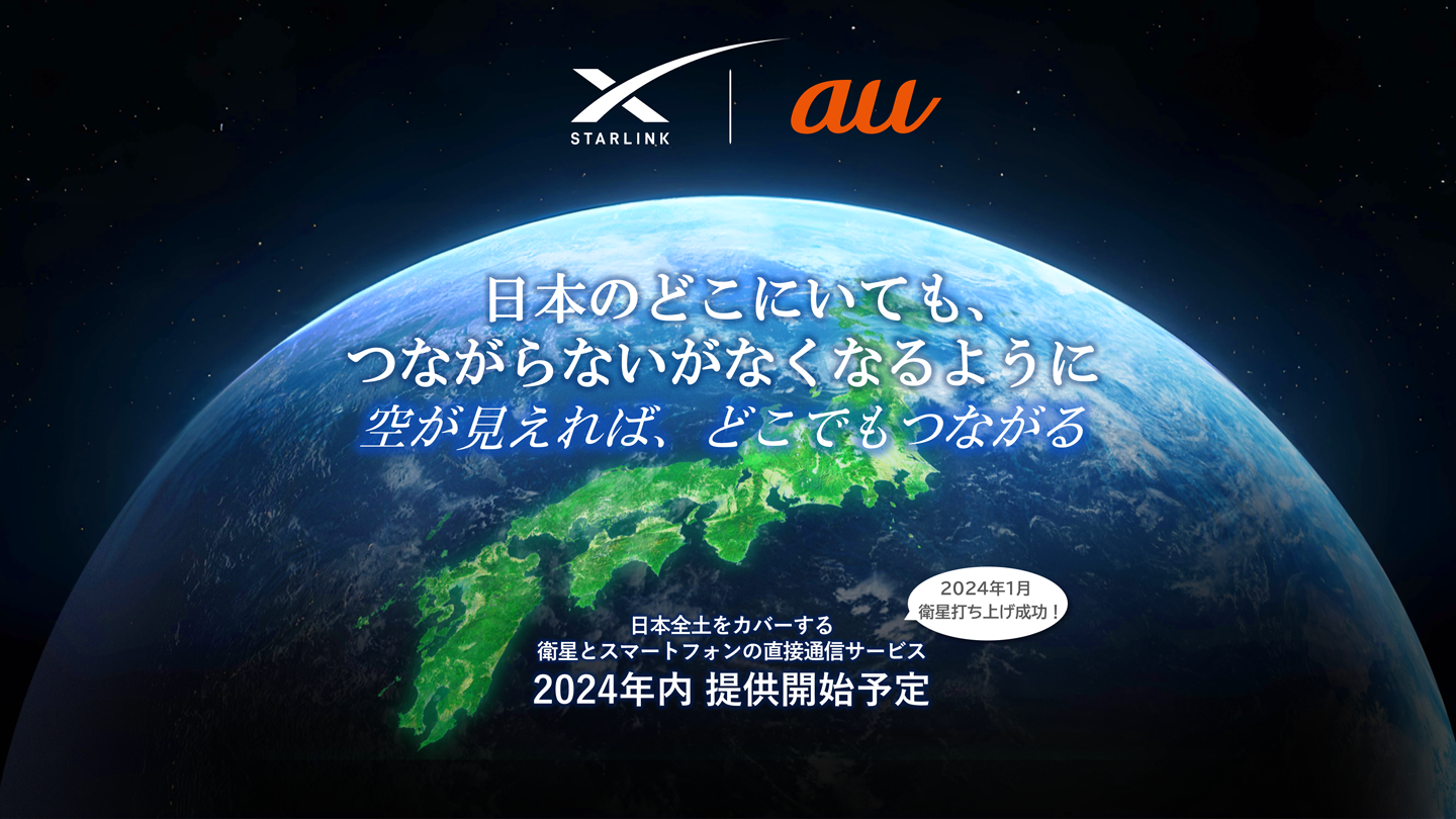 Starlink au 日本のどこにいても、つながらないがなくなるように 空が見えれば、どこでもつながる 日本全土をカバーする衛星とスマートフォンの直接通信サービス 2024年内提供開始予定 2024年1月衛星打ち上げ成功！